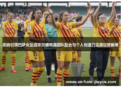 皮纳引领巴萨女足进攻灵感喷涌团队配合与个人创造力完美绽放新章